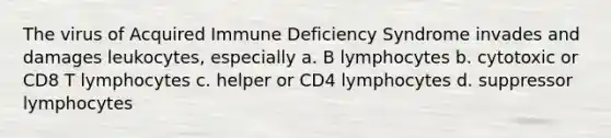 The virus of Acquired Immune Deficiency Syndrome invades and damages leukocytes, especially a. B lymphocytes b. cytotoxic or CD8 T lymphocytes c. helper or CD4 lymphocytes d. suppressor lymphocytes