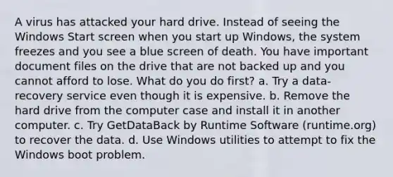 A virus has attacked your hard drive. Instead of seeing the Windows Start screen when you start up Windows, the system freezes and you see a blue screen of death. You have important document files on the drive that are not backed up and you cannot afford to lose. What do you do first? a. Try a data-recovery service even though it is expensive. b. Remove the hard drive from the computer case and install it in another computer. c. Try GetDataBack by Runtime Software (runtime.org) to recover the data. d. Use Windows utilities to attempt to fix the Windows boot problem.