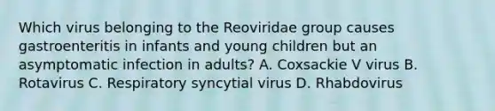 Which virus belonging to the Reoviridae group causes gastroenteritis in infants and young children but an asymptomatic infection in adults? A. Coxsackie V virus B. Rotavirus C. Respiratory syncytial virus D. Rhabdovirus