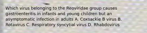 Which virus belonging to the Reoviridae group causes gastroenteritis in infants and young children but an asymptomatic infection in adults A. Coxsackie B virus B. Rotavirus C. Respiratory syncytial virus D. Rhabdovirus