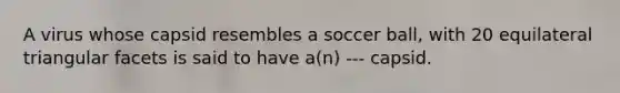 A virus whose capsid resembles a soccer ball, with 20 equilateral triangular facets is said to have a(n) --- capsid.