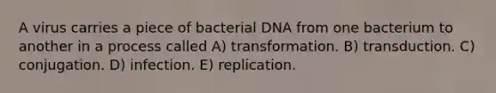 A virus carries a piece of bacterial DNA from one bacterium to another in a process called A) transformation. B) transduction. C) conjugation. D) infection. E) replication.