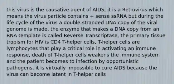 this virus is the causative agent of AIDS, it is a Retrovirus which means the virus particle contains + sense ssRNA but during the life cycle of the virus a double-stranded DNA copy of the viral genome is made, the enzyme that makes a DNA copy from an RNA template is called Reverse Transcriptase, the primary tissue tropism for HIV is CD4 T-helper cells, T-helper cells are lymphocytes that play a critical role in activating an immune response, death of T-helper cells weakens the immune system and the patient becomes to infection by opportunistic pathogens, it is virtually impossible to cure AIDS because the virus can become latent in T-helper cells