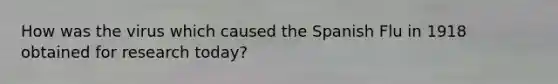 How was the virus which caused the Spanish Flu in 1918 obtained for research today?