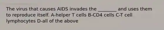 The virus that causes AIDS invades the ________ and uses them to reproduce itself. A-helper T cells B-CD4 cells C-T cell lymphocytes D-all of the above