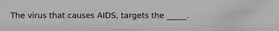 The virus that causes AIDS, targets the _____.