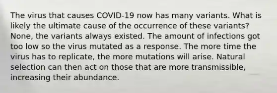 The virus that causes COVID-19 now has many variants. What is likely the ultimate cause of the occurrence of these variants? None, the variants always existed. The amount of infections got too low so the virus mutated as a response. The more time the virus has to replicate, the more mutations will arise. Natural selection can then act on those that are more transmissible, increasing their abundance.