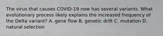 The virus that causes COVID-19 now has several variants. What evolutionary process likely explains the increased frequency of the Delta variant? A. gene flow B. genetic drift C. mutation D. natural selection