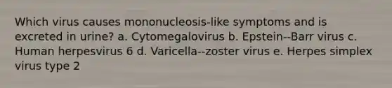 Which virus causes mononucleosis-like symptoms and is excreted in urine? a. Cytomegalovirus b. Epstein-‐Barr virus c. Human herpesvirus 6 d. Varicella-‐zoster virus e. Herpes simplex virus type 2