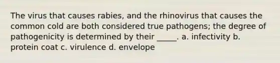 The virus that causes rabies, and the rhinovirus that causes the common cold are both considered true pathogens; the degree of pathogenicity is determined by their _____. a. infectivity b. protein coat c. virulence d. envelope