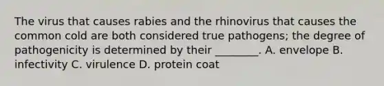 The virus that causes rabies and the rhinovirus that causes the common cold are both considered true pathogens; the degree of pathogenicity is determined by their ________. A. envelope B. infectivity C. virulence D. protein coat