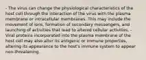 - The virus can change the physiological characteristics of the host cell through the interaction of the virus with the plasma membrane or intracellular membranes. This may include the movement of ions, formation of secondary messengers, and launching of activities that lead to altered cellular activities. - Viral proteins incorporated into the plasma membrane of the host cell may also alter its antigenic or immune properties, altering its appearance to the host's immune system to appear non-threatening.