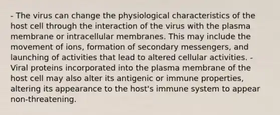 - The virus can change the physiological characteristics of the host cell through the interaction of the virus with the plasma membrane or intracellular membranes. This may include the movement of ions, formation of secondary messengers, and launching of activities that lead to altered cellular activities. - Viral proteins incorporated into the plasma membrane of the host cell may also alter its antigenic or immune properties, altering its appearance to the host's immune system to appear non-threatening.