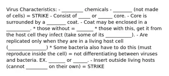 Virus Characteristics: - _________ chemicals - ________ (not made of cells) = STRIKE - Consist of _____ or ______ core. - Core is surrounded by a ________ coat. - Coat may be enclosed in a __________. * those without = _______ * those with this, get it from the host cell they infect (take some of its ___________). - Are replicated only when they are in a living host cell (________________) * Some bacteria also have to do this (must reproduce inside the cell) = not differentiating between viruses and bacteria. EX. _______ or ______. - Insert outside living hosts (cannot _________ on their own) = STRIKE