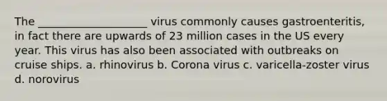 The ____________________ virus commonly causes gastroenteritis, in fact there are upwards of 23 million cases in the US every year. This virus has also been associated with outbreaks on cruise ships. a. rhinovirus b. Corona virus c. varicella-zoster virus d. norovirus