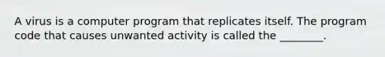 A virus is a computer program that replicates itself. The program code that causes unwanted activity is called the ________.