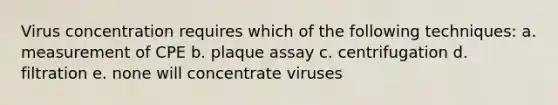 Virus concentration requires which of the following techniques: a. measurement of CPE b. plaque assay c. centrifugation d. filtration e. none will concentrate viruses