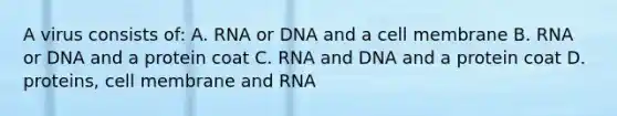 A virus consists of: A. RNA or DNA and a cell membrane B. RNA or DNA and a protein coat C. RNA and DNA and a protein coat D. proteins, cell membrane and RNA