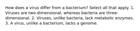 How does a virus differ from a bacterium? Select all that apply. 1. Viruses are two-dimensional, whereas bacteria are three-dimensional. 2. Viruses, unlike bacteria, lack metabolic enzymes. 3. A virus, unlike a bacterium, lacks a genome.