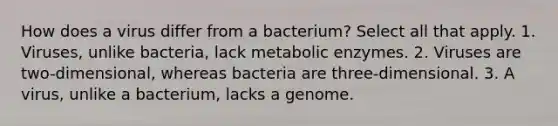 How does a virus differ from a bacterium? Select all that apply. 1. Viruses, unlike bacteria, lack metabolic enzymes. 2. Viruses are two-dimensional, whereas bacteria are three-dimensional. 3. A virus, unlike a bacterium, lacks a genome.