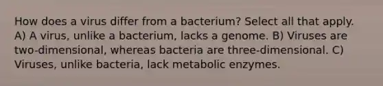 How does a virus differ from a bacterium? Select all that apply. A) A virus, unlike a bacterium, lacks a genome. B) Viruses are two-dimensional, whereas bacteria are three-dimensional. C) Viruses, unlike bacteria, lack metabolic enzymes.