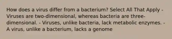 How does a virus differ from a bacterium? Select All That Apply - Viruses are two-dimensional, whereas bacteria are three-dimensional. - Viruses, unlike bacteria, lack metabolic enzymes. - A virus, unlike a bacterium, lacks a genome