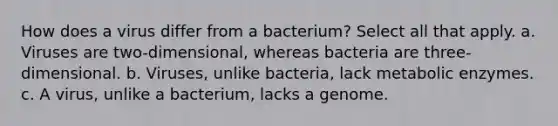 How does a virus differ from a bacterium? Select all that apply. a. Viruses are two-dimensional, whereas bacteria are three-dimensional. b. Viruses, unlike bacteria, lack metabolic enzymes. c. A virus, unlike a bacterium, lacks a genome.