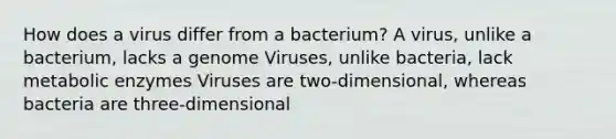 How does a virus differ from a bacterium? A virus, unlike a bacterium, lacks a genome Viruses, unlike bacteria, lack metabolic enzymes Viruses are two-dimensional, whereas bacteria are three-dimensional