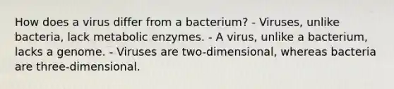 How does a virus differ from a bacterium? - Viruses, unlike bacteria, lack metabolic enzymes. - A virus, unlike a bacterium, lacks a genome. - Viruses are two-dimensional, whereas bacteria are three-dimensional.