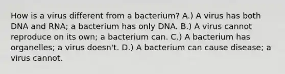 How is a virus different from a bacterium? A.) A virus has both DNA and RNA; a bacterium has only DNA. B.) A virus cannot reproduce on its own; a bacterium can. C.) A bacterium has organelles; a virus doesn't. D.) A bacterium can cause disease; a virus cannot.