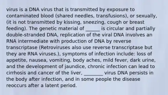 virus is a DNA virus that is transmitted by exposure to contaminated blood (shared needles, transfusions), or sexually, (it is not transmitted by kissing, sneezing, cough or breast feeding). The genetic material of ______ is circular and partially double-stranded DNA, replication of the viral DNA involves an RNA intermediate with production of DNA by reverse transcriptase (Retroviruses also use reverse transcriptase but they are RNA viruses.), symptoms of infection include: loss of appetite, nausea, vomiting, body aches, mild fever, dark urine, and the development of jaundice, chronic infection can lead to cirrhosis and cancer of the liver, ________ virus DNA persists in the body after infection, and in some people the disease reoccurs after a latent period.