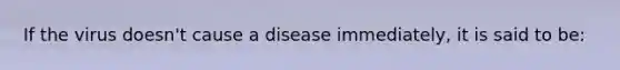 If the virus doesn't cause a disease immediately, it is said to be: