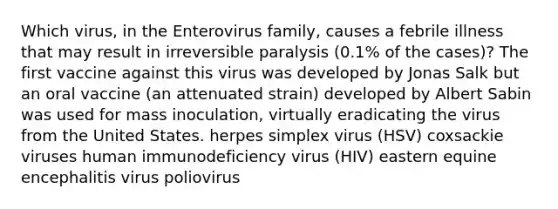 Which virus, in the Enterovirus family, causes a febrile illness that may result in irreversible paralysis (0.1% of the cases)? The first vaccine against this virus was developed by Jonas Salk but an oral vaccine (an attenuated strain) developed by Albert Sabin was used for mass inoculation, virtually eradicating the virus from the United States. herpes simplex virus (HSV) coxsackie viruses human immunodeficiency virus (HIV) eastern equine encephalitis virus poliovirus