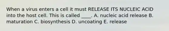 When a virus enters a cell it must RELEASE ITS NUCLEIC ACID into the host cell. This is called ____. A. nucleic acid release B. maturation C. biosynthesis D. uncoating E. release