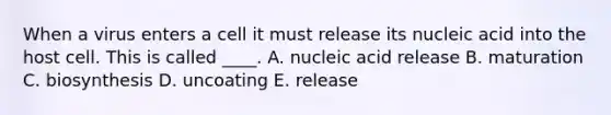 When a virus enters a cell it must release its nucleic acid into the host cell. This is called ____. A. nucleic acid release B. maturation C. biosynthesis D. uncoating E. release