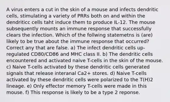 A virus enters a cut in the skin of a mouse and infects dendritic cells, stimulating a variety of PRRs both on and within the dendriticc cells taht induce them to produce IL-12. The mouse subsequently mounts an immune response that successfully clears the infection. Which of the follwing statemetns is (are) likely to be true about the immune response that occurred? Correct any that are false. a) The infect dendritic cells up-regulated CD80/CD86 and MHC class II. b) The dendritic cells encountered and activated naive T-cells in the skin of the mouse. c) Naive T-cells activated by these dendritic cells generated signals that release interanal Ca2+ stores. d) Naive T-cells activated by these dendritic cells were polarized to the T(H)2 lineage. e) Only effector memory T-cells were made in this mouse. f) This response is likely to be a type 2 reponse.