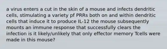 a virus enters a cut in the skin of a mouse and infects dendritic cells, stimulating a variety pf PRRs both on and within dendritic cells that induce it to produce IL-12 the mouse subsequently mounts an immune response that successfully clears the infection is it likely/unlikely that only effector memory Tcells were made in this mouse?