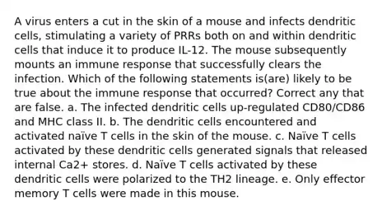 A virus enters a cut in the skin of a mouse and infects dendritic cells, stimulating a variety of PRRs both on and within dendritic cells that induce it to produce IL-12. The mouse subsequently mounts an immune response that successfully clears the infection. Which of the following statements is(are) likely to be true about the immune response that occurred? Correct any that are false. a. The infected dendritic cells up-regulated CD80/CD86 and MHC class II. b. The dendritic cells encountered and activated naïve T cells in the skin of the mouse. c. Naïve T cells activated by these dendritic cells generated signals that released internal Ca2+ stores. d. Naïve T cells activated by these dendritic cells were polarized to the TH2 lineage. e. Only effector memory T cells were made in this mouse.