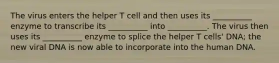 The virus enters the helper T cell and then uses its __________ enzyme to transcribe its __________ into __________. The virus then uses its __________ enzyme to splice the helper T cells' DNA; the new viral DNA is now able to incorporate into the human DNA.