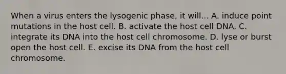 When a virus enters the lysogenic phase, it will... A. induce point mutations in the host cell. B. activate the host cell DNA. C. integrate its DNA into the host cell chromosome. D. lyse or burst open the host cell. E. excise its DNA from the host cell chromosome.