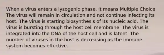 When a virus enters a lysogenic phase, it means Multiple Choice The virus will remain in circulation and not continue infecting its host. The virus is starting biosynthesis of its nucleic acid. The virus is bursting through the host cell membrane. The virus is integrated into the DNA of the host cell and is latent. The number of viruses in the host is decreasing as the immune system becomes effective.