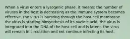 When a virus enters a lysogenic phase, it means: the number of viruses in the host is decreasing as the immune system becomes effective. the virus is bursting through the host cell membrane. the virus is starting biosynthesis of its nucleic acid. the virus is integrated into the DNA of the host cell and is latent. the virus will remain in circulation and not continue infecting its host.