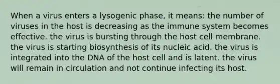 When a virus enters a lysogenic phase, it means: the number of viruses in the host is decreasing as the immune system becomes effective. the virus is bursting through the host cell membrane. the virus is starting biosynthesis of its nucleic acid. the virus is integrated into the DNA of the host cell and is latent. the virus will remain in circulation and not continue infecting its host.