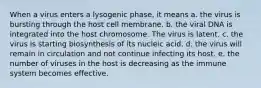 When a virus enters a lysogenic phase, it means a. the virus is bursting through the host cell membrane. b. the viral DNA is integrated into the host chromosome. The virus is latent. c. the virus is starting biosynthesis of its nucleic acid. d. the virus will remain in circulation and not continue infecting its host. e. the number of viruses in the host is decreasing as the immune system becomes effective.