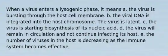 When a virus enters a lysogenic phase, it means a. the virus is bursting through the host cell membrane. b. the viral DNA is integrated into the host chromosome. The virus is latent. c. the virus is starting biosynthesis of its nucleic acid. d. the virus will remain in circulation and not continue infecting its host. e. the number of viruses in the host is decreasing as the immune system becomes effective.