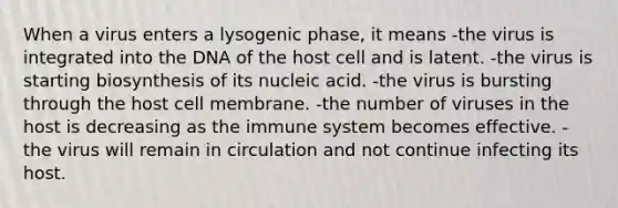 When a virus enters a lysogenic phase, it means -the virus is integrated into the DNA of the host cell and is latent. -the virus is starting biosynthesis of its nucleic acid. -the virus is bursting through the host cell membrane. -the number of viruses in the host is decreasing as the immune system becomes effective. -the virus will remain in circulation and not continue infecting its host.