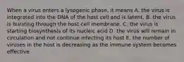 When a virus enters a lysogenic phase, it means A. the virus is integrated into the DNA of the host cell and is latent. B. the virus is bursting through the host cell membrane. C. the virus is starting biosynthesis of its nucleic acid D. the virus will remain in circulation and not continue infecting its host E. the number of viruses in the host is decreasing as the immune system becomes effective