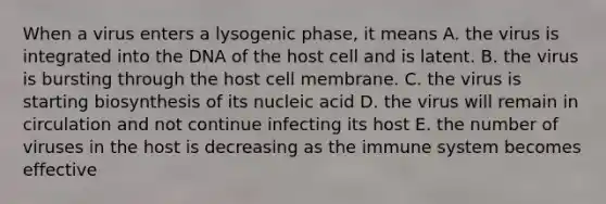 When a virus enters a lysogenic phase, it means A. the virus is integrated into the DNA of the host cell and is latent. B. the virus is bursting through the host cell membrane. C. the virus is starting biosynthesis of its nucleic acid D. the virus will remain in circulation and not continue infecting its host E. the number of viruses in the host is decreasing as the immune system becomes effective