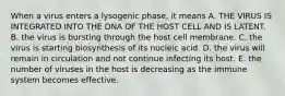 When a virus enters a lysogenic phase, it means A. THE VIRUS IS INTEGRATED INTO THE DNA OF THE HOST CELL AND IS LATENT. B. the virus is bursting through the host cell membrane. C. the virus is starting biosynthesis of its nucleic acid. D. the virus will remain in circulation and not continue infecting its host. E. the number of viruses in the host is decreasing as the immune system becomes effective.