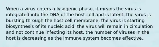 When a virus enters a lysogenic phase, it means the virus is integrated into the DNA of the host cell and is latent. the virus is bursting through the host cell membrane. the virus is starting biosynthesis of its nucleic acid. the virus will remain in circulation and not continue infecting its host. the number of viruses in the host is decreasing as the immune system becomes effective.